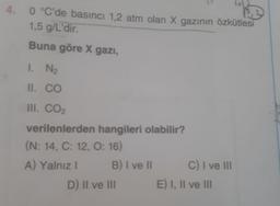 4.
0 °C'de basinci 1,2 atm olan X gazının özkütlesi
1,5 g/L'dir.
Buna göre X gazı,
1. N₂
II. CO
III. CO2
verilenlerden hangileri olabilir?
(N: 14, C: 12, O: 16)
A) Yalnız! B) I ve II C) I ve III
D) II ve III E) I, II ve III