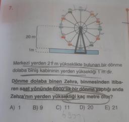 20 m
im
Merkezi yerden 21 m yükseklikte bulunan bir dönme
dolaba biniş kabininin yerden yüksekliği 1 m dir.
Dönme dolaba binen Zehra, binmesinden itiba-
ren saat yönünde 6900'lik bir dönme yaptığı anda
Zehra'nın yerden yüksekliği kaç metre olur?
A) 1 B) 9 C) 11 D) 20 E) 21