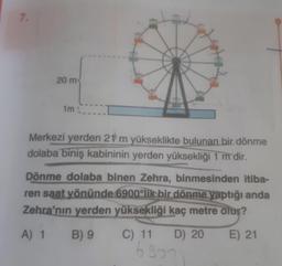 20 m
im
Merkezi yerden 21 m yükseklikte bulunan bir dönme
dolaba biniş kabininin yerden yüksekliği 1 m dir.
Dönme dolaba binen Zehra, binmesinden itiba-
ren saat yönünde 6900'lik bir dönme yaptığı anda
Zehra'nın yerden yüksekliği kaç metre olur?
A) 1 B) 9 C) 11 D) 20 E) 21
