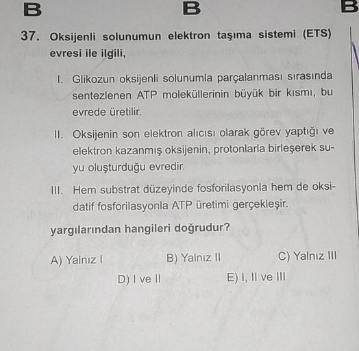 B
37. Oksijenli solunumun elektron taşıma sistemi (ETS)
evresi ile ilgili,
I. Glikozun oksijenli solunumla parçalanması sırasında
sentezlenen ATP moleküllerinin büyük bir kısmı, bu
evrede üretilir.
II. Oksijenin son elektron alıcısı olarak görev yaptığı ve