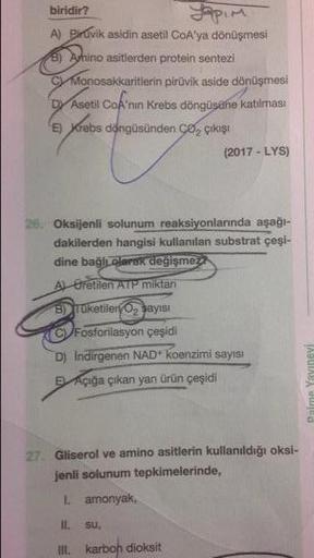 biridir?
topim
A) Piruvik asidin asetil CoA'ya dönüşmesi
B) Avnino asitlerden protein sentezi
C Monosakkaritlerin piruvik aside dönüşmesi
Dy Asetil CoA'nın Krebs döngüsüne katılması
E) Krebs döngüsünden c , çikişi
(2017 - LYS)
26. Oksijenli solunum reaksiy