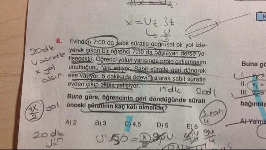 x=Uz. 3t
Book. Evine
Uscretle yerel
x yol
Buna gc
8. Evinden 7:00 da sabit süratle doğrusal bir yol izle
yerek çıkan bir öğrenci 7:30 da başlayan derse ye-
cre tişecektir. Oğrenci yolun yarısında prole calismasini
e unuttuğunu fark ediyor. Sabit süratle ge