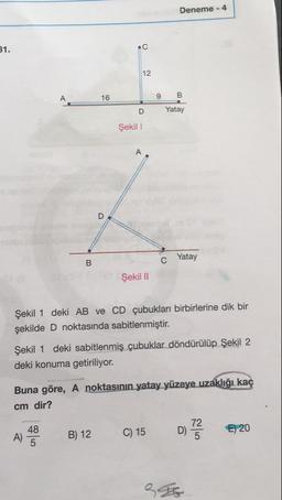 Deneme - 4
31.
9
B
Yatay
D
Şekil 1
C
Yatay
Şekil 11
Şekil 1 deki AB ve CD çubukları birbirlerine dik bir
şekilde D noktasında sabitlenmiştir.
Şekil 1 deki sabitlenmiş çubuklar döndürülüp Şekil 2
deki konuma getiriliyor.
Buna göre, A noktasının yatay yüzeye uzaklığı kaç
cm dir?
A) 43
B) 12
C) 15
072
€) 20
396
