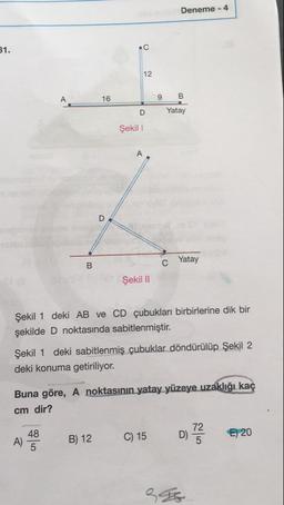 Deneme - 4
31.
9
B
Yatay
D
Şekil 1
C
Yatay
Şekil 11
Şekil 1 deki AB ve CD çubukları birbirlerine dik bir
şekilde D noktasında sabitlenmiştir.
Şekil 1 deki sabitlenmiş çubuklar döndürülüp Şekil 2
deki konuma getiriliyor.
Buna göre, A noktasının yatay yüzeye uzaklığı kaç
cm dir?
A) 43
B) 12
C) 15
072
€) 20
396
