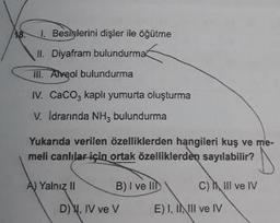 A8.
. Besislerini dişler ile öğütme
II. Diyafram bulundurma
III. Alveol bulundurma
IV. CaCO, kaplı yumurta oluşturma
V. Idrarında NH, bulundurma
Yukarıda verilen özelliklerden hangileri kuş ve me.
meli canlılar için ortak özelliklerden sayılabilir?
A) Yalnız II B ) I ve Il Chill ve IV
D)Y, IV ve v E), INIII ve IV