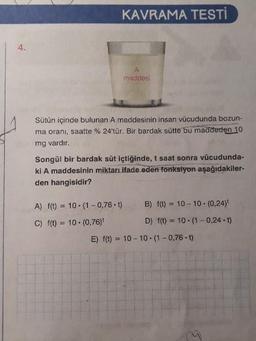 KAVRAMA TESTI
maddesi
Sütün içinde bulunan A maddesinin insan vücudunda bozun
ma oranı, saatte % 24'tür. Bir bardak sütte bu maddeden 10
mg vardır.
Songül bir bardak süt içtiğinde, t saat sonra vücudunda-
ki A maddesinin miktari.ifade eden fonksiyon aşağıdakiler-
den hangisidir?
A) f(t) = 10.1 -0,76.t) B) f(t) = 10 - 10.(0,24)
C) f(t) = 10. (0,76)
D) f(t) = 10. (1-0,24.t)
E) f(t) = 10 - 10.1 -0,76. t)
