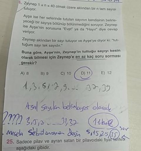 Ju24
. Zeynep 1 sn s 40 olmak üzere aklından bir n tam sayısı
tutuyor.
Ayşe ise her seferinde tutulan sayının kendisinin belirle-
yeceği bir sayıya bölünüp bölünmediğini soruyor. Zeynep
ise Ayşe'nin sorusuna "Evet" ya da "Hayır" diye cevap
veriyor.
Zeynep