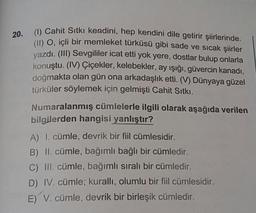 20.
(1) Cahit Sıtkı kendini
hit Sıtkı kendini, hep kendini dile getirir şiirlerinde.
O. içli bir memleket türküsü gibi sade ve sıcak şiirler
vazdi. (III) Sevgililer icat etti yok yere, dostlar bulup onlarla
konuştu. (IV) Çiçekler, kelebekler, ay işığı, güvercin kanadi,
doimakta olan gün ona arkadaşlık etti. (V) Dünyaya güzel
türküler söylemek için gelmişti Cahit Sıtki.
Numaralanmış cümlelerle ilgili olarak aşağıda verilen
bilgilerden hangisi yanlıştır?
A) I. cümle, devrik bir fiil cümlesidir.
B) II. cümle, bağımlı bağlı bir cümledir.
C) III. cümle, bağımlı sıralı bir cümledir.
D) IV. cümle; kurallı, olumlu bir fiil cümlesidir.
E) V. cümle, devrik bir birleşik cümledir.