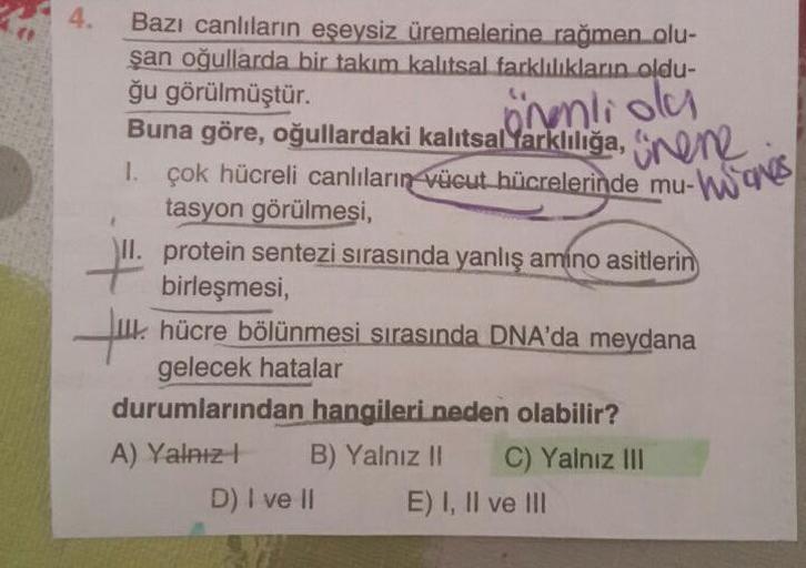 önenliola
ge
Bazı canlıların eşeysiz üremelerine rağmen olu-
şan oğullarda bir takım kalıtsal farklılıkların oldu-
ğu görülmüştür.
Buna göre, oğullardaki kalıtsal Yarklılığa, onen
1. Çok hücreli canlıların vücut hücrelerinde mu-w
tasyon görülmesi,
II. prot