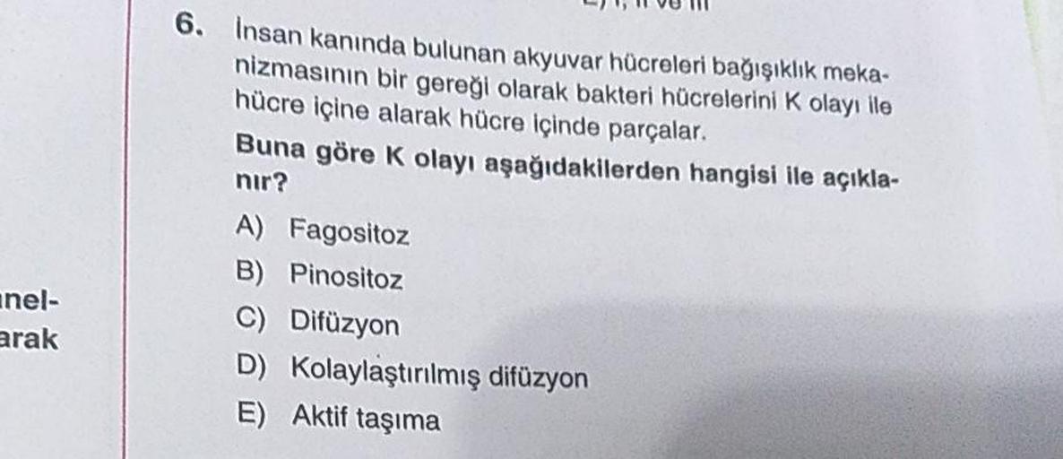 II VU III
insan kanında bulunan akyuvar hücreleri bağışıklık meka-
nizmasının bir gereği olarak bakteri hücrelerini kolayı ile
hücre içine alarak hücre içinde parçalar.
Buna göre k olayı aşağıdakilerden hangisi ile açıkla-
nir?
A) Fagositoz
B) Pinositoz
C)