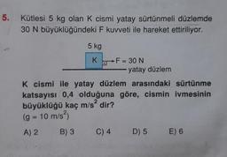 5.
Kütlesi 5 kg olan K cismi yatay sürtünmeli düzlemde
30 N büyüklüğündeki F kuvveti ile hareket ettiriliyor.
5 kg
K F = 30 N
-yatay düzlem
K cismi ile yatay düzlem arasındaki sürtünme
katsayısı 0,4 olduğuna göre, cismin ivmesinin
büyüklüğü kaç m/s' dir?
(g = 10 m/s)
A) 2 B) 3 C) 4 D) 5 E) 6