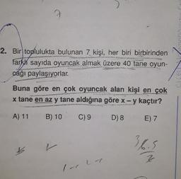 2. Bir toplulukta bulunan 7 kişi, her biri birbirinden
farkk sayıda oyuncak almak üzere 40 tane oyun-
cağı paylaşıyorlar.
Buna göre en çok oyuncak alan kişi en çok
x tane en az y tane aldığına göre x - y kaçtır?
A) 11
B) 10
C) 9
D) 8
E) 7