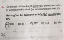 5. Üç tanesi 145 ten küçük olmayan, birbirinden fark-
li, üç başamaklı altı doğal sayının toplamı 964 tür.
Buna göre, bu sayıların en büyüğü en çok kaç-
tır?
(A)370 B) 371 C) 372 D) 373 E) 374
ab
28
