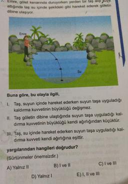 1. Emre a
Emre, gölet kenarında duruyorken yerden bir taş alıp suya
aginda taş su icinde sekildeki gibi hareket ederek göletin
dibine ulaşıyor.
Emre
Su
Buna göre, bu olayla ilgili,
1. Taş, suyun içinde hareket ederken suyun taşa uyguladığı
kaldırma kuvvetinin büyüklüğü değişmez.
II. Taş göletin dibine ulaştığında suyun taşa uyguladığı kal-
dırma kuvvetinin büyüklüğü kendi ağırlığından küçüktür.
HI. Taş, su içinde hareket ederken suyun taşa uyguladığı kal-
dırma kuvveti kendi ağırlığına eşittir.
yargılarından hangileri doğrudur?
(Sürtünmeler önemsizdir.)
A) Yalnız
II B ) I ve II
C) I ve II
D) Yalnız! E) I, II ve III