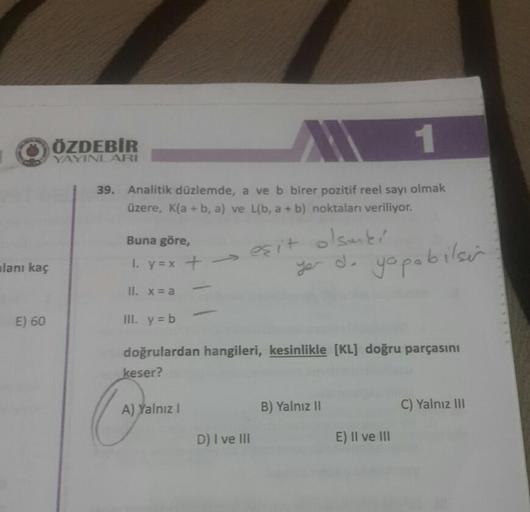 -
ÖZDEBİR
ÖZDEBIR
YAYINLARI
39. Analitik düzlemde, a ve b birer pozitif reel sayı olmak
üzere, Kla+b, a) ve Líb, a + b) noktaları veriliyor.
Buna göre,
1. y=x +
es it
alsmei
de yapabilsin
alanı kaç
ye
II. x = a
E) 60
III.
y = b
doğrulardan hangileri, kesin