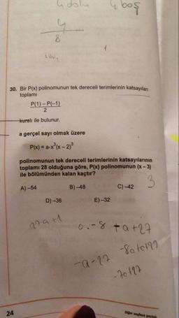 dolu
e boş
hooly
30. Bir P(x) polinomunun tek dereceli terimlerinin katsayılan
toplami
P(1) - P(-1)
kuralı ile bulunur.
a gerçel sayı olmak üzere
P(x) = a-x®(x - 2)
polinomunun tek dereceli terimlerinin katsayılarının
toplamı 28 olduğuna göre, P(x) polinomunun (x - 3)
ile bölümünden kalan kaçtır?
A) -54
B) 48 C) -42
D) -36
E)-32
rath
0.-8 ta+27
-a-22 -8a tota
-76 127
24
Diger seyleye geyin