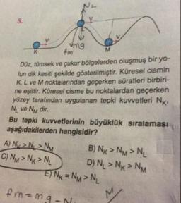 mg
M
fm
Düz, tümsek ve çukur bölgelerden oluşmuş bir yo-
lun dik kesiti şekilde gösterilmiştir. Küresel cismin
K L ve M noktalarından geçerken süratleri birbiri-
ne eşittir. Küresel cisme bu noktalardan geçerken
yüzey tarafından uygulanan tepki kuvvetleri NK
Ni ve Ny dir.
Bu tepki kuvvetlerinin büyüklük sıralaması
aşağıdakilerden hangisidir?
A) Ny> N > NM B ) Nx > NM > NL
C) NM > Nx>N, DN, > Nx > NM
E) Nx = NM > NL
fm=maan.
M
19-