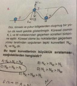 mg
M
fm
Düz, tümsek ve çukur bölgelerden oluşmuş bir yo-
lun dik kesiti şekilde gösterilmiştir. Küresel cismin
K L ve M noktalarından geçerken süratleri birbiri-
ne eşittir. Küresel cisme bu noktalardan geçerken
yüzey tarafından uygulanan tepki kuvvetleri NK
Ni ve Ny dir.
Bu tepki kuvvetlerinin büyüklük sıralaması
aşağıdakilerden hangisidir?
A) Ny> N > NM B ) Nx > NM > NL
C) NM > Nx>N, DN, > Nx > NM
E) Nx = NM > NL
fm=maan.
M
19-
