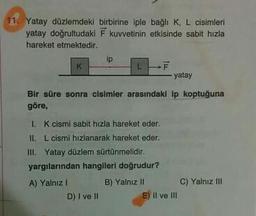 11. Yatay düzlemdeki birbirine iple bağlı K, L cisimleri
yatay doğrultudaki F kuvvetinin etkisinde sabit hızla
hareket etmektedir.
IP
- yatay
Bir süre sonra cisimler arasındaki ip koptuğuna
göre,
1. K cismi sabit hızla hareket eder.
II. L cismi hızlanarak hareket eder.
III. Yatay düzlem sürtünmelidir.
yargılarından hangileri doğrudur?
A) Yalnız
B) Yalnız Il C) Yalnız III
D) I ve II E) II ve III
