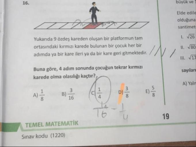 büyük ve
Elde edile
olduğuna
santimet
1. 726
Yukarıda 9 özdeş kareden oluşan bir platformun tam
ortasındaki kırmızı karede bulunan bir çocuk her bir
adımda ya bir kare ileri ya da bir kare geri gitmektedir.
II. 780
Buna göre, 4 adım sonunda çocuğun tekrar