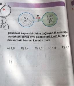 ar - IL
м
/
Boş
3 atm
O2(g)
2L
3L
Şekildeki kapları birbirine bağlayan M muslugu
açıldıktan sonra aynı sıcaklıktaki ideal O2 gazi-
nin kaptaki basıncı kaç atm olur?
A) 1,0
B) 1,4
C) 1,6
D) 1,8
E) 2,0
