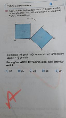 TYT/Temel Matematik
39. ABCD karesi biçimindeki levha B köşesi etrafın-
da ok yönünde 120° döndürüldüğünde aşağıdakı
A'BC'D' elde ediliyor.
Yukarıdaki iki şeklin ağırlık merkezleri arasındaki
uzaklık 413 birimdir.
Buna göre, ABCD levhasının alanı kaç birimka-
redir?
A) 32 B) 30 C) 28 D) 26 E) 24
