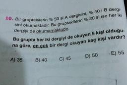 10. Bir gruptakilerin
sini okumaktadır. Bu gru
akilerin %50 si A dergisini, % 40 IB dergi-
aktadır. Bu gruptakilerin % 20 si ise her iki
dergiyi de okumamaktadır.
grupta her iki dergivi de okuyan 5 kişi olduğu
en çok bir dergi okuyan kaç kişi vardır?
A) 35
B) 40
C) 45
D) 50