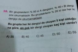 10. Bir gruptakilerin
sini okumaktadır. Bu gru
akilerin %50 si A dergisini, % 40 IB dergi-
aktadır. Bu gruptakilerin % 20 si ise her iki
dergiyi de okumamaktadır.
grupta her iki dergivi de okuyan 5 kişi olduğu
en çok bir dergi okuyan kaç kişi vardır?
A) 35
B) 40
C) 45
D) 50
