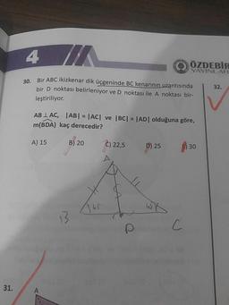 ÖZDEBIR
YAYINLAR
20Bir ABC ikizkenar dik üçgeninde BC kenarinin uzantısında
bir D noktası belirleniyor ve D noktası ile A noktası bir-
leştiriliyor.
132.
AB LAC, ABI = |ACT ve BC| = |AD| olduğuna göre,
m(BDA) kaç derecedir?
A) 15
B) 20
(C) 22,5
p) 25
) 30
3141 bwk
C
31.