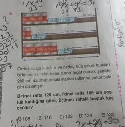23
*+y=34
9.
120 cm
23
292
Sol11
166 cm
ALOASA GAALÇAO
200 cm
Ozdeş salça kutuları ve özdeş küp şeker kutuları
birbirine ve rafın kenarlarına teğet olacak şekilde
200 cm uzunluğundaki market raflarına yukarıdaki
gibi dizilmiştir.
Birinci rafta 120 cm, ikinci rafta 166 cm boş-
luk kaldığına göre, üçüncü raftaki boşluk kaç
cm'dir?
108
2,170
B) 110
C) 122 D) 128
E) 130
1x+2-80
PHUPA DJOS