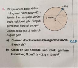 1,5 kg
2. Bir ipin ucuna bağlı kütlesi
1,5 kg olan cisim düşey düz-
lemde 3 m yarıçaplı yörün-
3 metre
gede şekildeki gibi düzgün
çembersel hareket yapıyor.
Cismin açısal hızı 2 rad/s ol-
duğuna göre,
a) Cisim en alt noktada iken ipteki gerilme kuvve CAP
ti kac N dir?
b) Cisim en üst noktada iken ipteki gerilme
kuvveti kaç N dur? (st = 3, g = 10 m/s2)
