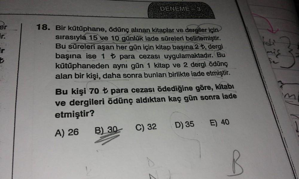DENEME
18. Bir kütüphane, ödünç alınan kitaplar ve dergiler için
sırasıyla 15 ve 10 günlük iade süreleri belirlemiştir.
Bu süreleri aşan her gün için kitap başına 2 t, dergi
başına ise 1 t para cezası uygulamaktadır. Bu
kütüphaneden aynı gün 1 kitap ve 2 d