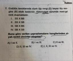 Kalıtım
7. Endülüs tavuklarında siyah tüy rengi (S) beyaz tüy ren-
gine (B) eksik baskındır. Heterozigot durumda mavi-gri
renk oluşmaktadır.
1. SS X BB
II SS X SB
II. SB X BB
IV. SB X SB
Buna göre verilen çaprazlamaların hangilerinden si-
yah renkli civcivler oluşmaz? .
A) I ve II.
B) I ve III. C) II ve III.
D) II, III ve IV. E) I, II, III ve IV...'
"V.