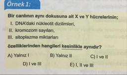 Örnek 1:
Bir canlının aynı dokusuna ait X ve Y hücrelerinin;
I. DNA'daki nükleotit dizilimleri,
II. kromozom sayıları,
III. sitoplazma miktarları
özelliklerinden hangileri kesinlikle aynıdır?
A) Yalnız! B) Yalnız II C I ve II
D) I ve III
E) I, II ve III