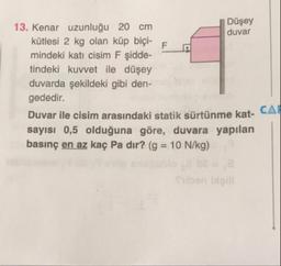 Düşey
13. Kenar uzunluğu 20 cm
duvar
kütlesi 2 kg olan küp biçi-F
mindeki kati cisim F şidde-
tindeki kuvvet ile düşey
duvarda şekildeki gibi den-
gededir.
Duvar ile cisim arasındaki statik sürtünme kat- CAT
sayısı 0,5 olduğuna göre, duvara yapılan
basınç en az kaç Pa dir? (g = 10 N/kg)
Siben laill