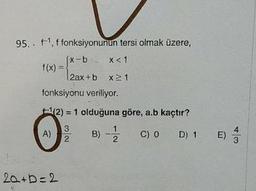 95. . f1, f fonksiyonunun tersi olmak üzere,
(x-b-2 x< 1
f(x) :
2ax+b x 1
fonksiyonu veriliyor.
(2) = 1 olduğuna göre, a.b kaçtır?
A)
B) -
C) 0 D) 1 E)
3
20+b=2