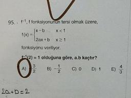 95. . f1, f fonksiyonunun tersi olmak üzere,
(x-b-2 x< 1
f(x) :
2ax+b x 1
fonksiyonu veriliyor.
(2) = 1 olduğuna göre, a.b kaçtır?
A)
B) -
C) 0 D) 1 E)
3
20+b=2
