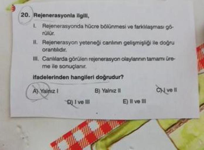 20. Rejenerasyonla ilgili,
L. Rejenerasyonda hücre bölünmesi ve farklılaşması gó-
rülür.
II. Rejenerasyon yeteneği canlının gelişmişliği ile doğru
orantilidir.
III. Canlılarda görülen rejenerasyon olaylannın tamamı üre
me ile sonuçlanır.
ifadelerinden hang