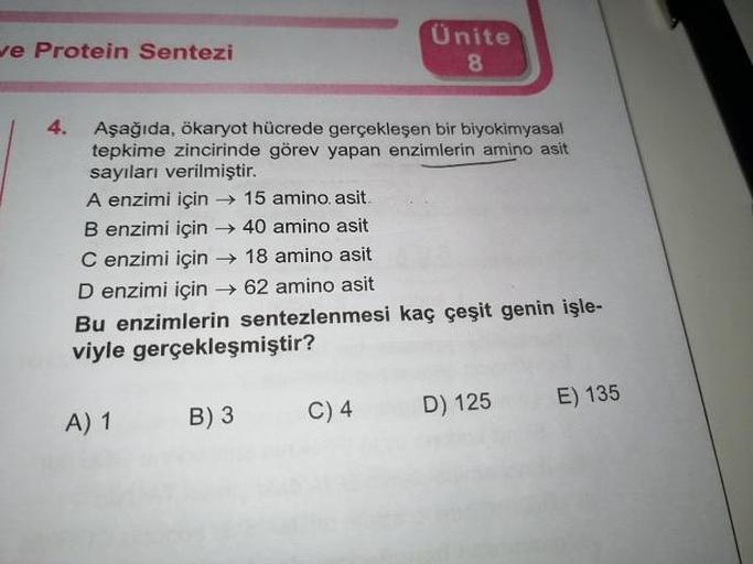 Ünite
ve Protein Sentezi
Aşağıda, ökaryot hücrede gerçekleşen bir biyokimyasal
tepkime zincirinde görev yapan enzimlerin amino asit
sayıları verilmiştir.
A enzimi için 15 amino asit
B enzimi için → 40 amino asit
C enzimi için 18 amino asit
D enzimi için 62