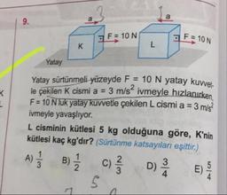 F = 10 N
F = 10 N
Yatay
Yatay sürtünmeli yüzeyde F = 10 N yatay kuvvet
le cekilen K cismi a = 3 m/s' ivmeyle hızlanırken
F= 10 Nlük yatay kuwetle çekilen L cismi a = 3 m/s?
ivmeyle yavaşlıyor.
L cisminin kütlesi 5 kg olduğuna göre, K'nin
kütlesi kaç kg'dır? (Sürtünme katsayıları eşittir.)