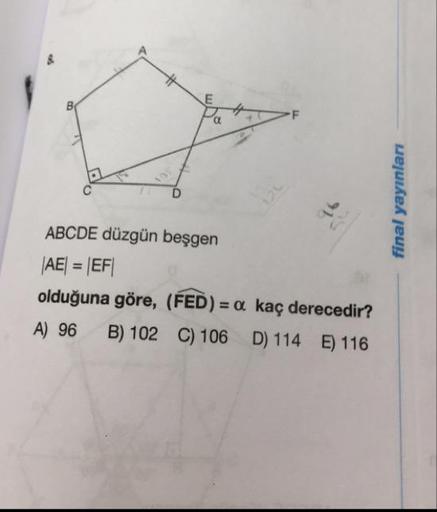 final yayınları
ABCDE düzgün beşgen
|AE| = |EF|
olduğuna göre, (FED) = a kaç derecedir?
A) 96 B) 102 C) 106 D) 114 E) 116