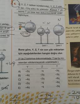 *), Y, Z, T iletken kürelerinden, Y, Z, T nötr,
X ise -12q yükü ile yüklüdür. Xönce Y ye
sonra T ye birer kez dokundurularak uzak-
laştırılıyor.
Yalitkan
Yalitkan
N
M
I
sap
bi yerles-
lan B ye
Kanah-
T
3
r
Plastik tarak s
Plastik tarak si
elektrikle yükle
rina yaklaştırıl
çalarını çeker.
90-129
Küresi ile
= +8q
Şekil 1 Şekil 2
Buna göre, Y, Z, T nin son yük miktarları
için aşağıdakilerden hangisi doğru olur.
(Y ile Zbirbirine dokunmaktadır. T ise bu kü-
relerden etkilenmeyecek uzaklıktadır.)
tu
T
lakiler-
YZ
A) -29 -9
B) -49
C) -4q
D) -29
E -49 -9
Durgun elekt
dokunan bir
retli olarak
lerini iterek
havalanmasi
E 69
20
2u9
10