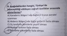 8- Aşağıdakilerden hangisi, Türkiye'de
biyoceşitliliği etkileyen coğrafi özellikler arasında
gösterilemez?
A) Karadeniz Bölgesi'nde dağların kıyıya paralel
uzanması
B) Akdeniz Bölgesi'nde doğal gollerin fazla olması
C) Üç tarafınin denizlerle çevrili olması
of Boylan farkının fazla olması
Er Ortalama yükseltinin fazla olması
ografyabocasi.com