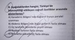 8- Aşağıdakilerden hangisi, Türkiye'de
biyoceşitliliği etkileyen coğrafi özellikler arasında
gösterilemez?
A) Karadeniz Bölgesi'nde dağların kıyıya paralel
uzanması
B) Akdeniz Bölgesi'nde doğal gollerin fazla olması
C) Üç tarafınin denizlerle çevrili olması
of Boylan farkının fazla olması
Er Ortalama yükseltinin fazla olması
ografyabocasi.com
