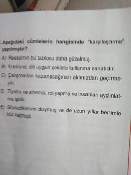 Aşağıdaki cümlelerin hangisinde "karşılaştırma" yapılmıştır?
A) Ressamın bu tablosu daha güzelmiş.
B) Edebiyat, dili uygun şekilde kullanma sanatıdır.
C) Çalışmadan kazanacağınızı aklınızdan geçirmeyin.
D) Tiyatro ve sinema, rol yapma ve insanları aydınlatma işidir.
E) Söylediklerimi duymuş ve de uzun yıllar benimle
küs kalmıştı.