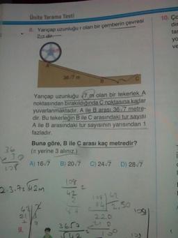 Ünite Tarama Testi
10.cc
dir
tas
8. Yarıçap uzunluğu r olan bir çemberin çevresi
20 dir.
ya
ve
367 m
Yarıçap uzunluğu 7 m olan bir tekerlek A
noktasından bırakıldığında C noktasına kadar
yuvarlanmaktadır. A ile B arası 36_7 metre-
dir. Bu tekerleğin B ile C arasındaki tur sayisi
A ile B arasındaki tur sayısının yarısından 1
fazladır.
36
Buna göre, B ile C arası kaç metredir?
(Tt yerine 3 alınız.)
A) 16,7 B) 2017 C) 2417 D) 28/7
8
2.3.4.42m lot to
422
12812
8412.50
220
- o
log
211
9.
365a
542
00
