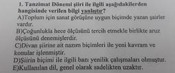 1. Tanzimat Dönemi şiiri ile ilgili aşağıdakilerden
hangisinde verilen bilgi yanlıştır?
A)Toplum için sanat görüşüne uygun biçimde yazan şairler
vardır.
B) Çoğunlukla hece ölçüsünü tercih etmekle birlikte aruz
ölçüsünü denemişlerdir.
C)Divan şiirine ait nazım biçimleri ile yeni kavram ve
konular işlenmiştir.
D) Şiirin biçimi ile ilgili bazı yenilik çalışmaları olmuştur.
E)Kullanılan dil, genel olarak sadelikten uzaktır.