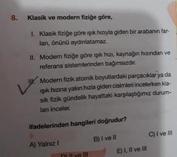 8.
Klasik ve modern fiziğe göre,
1. Klasik fiziğe göre işık hızıyla giden bir arabanın far-
ları, önünü aydınlatamaz.
II. Modern fiziğe göre işık hızı, kaynağın hızından ve
referans sistemlerinden bağımsızdır.
IX. Modern fizik atomik boyutlardaki parçacıklar ya da
Işık hızına yakın hızla giden cisimleri incelerken kla-
sik fizik gündelik hayattaki karşılaştığımız durum-
ları inceler.
ifadelerinden hangileri doğrudur?
C) I ve III
A) Yalnız!
B) I ve II
E) I, II ve III