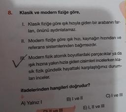 8.
Klasik ve modern fiziğe göre,
1. Klasik fiziğe göre işık hızıyla giden bir arabanın far-
ları, önünü aydınlatamaz.
II. Modern fiziğe göre işık hızı, kaynağın hızından ve
referans sistemlerinden bağımsızdır.
IX. Modern fizik atomik boyutlardaki parçacıklar ya da
Işık hızına yakın hızla giden cisimleri incelerken kla-
sik fizik gündelik hayattaki karşılaştığımız durum-
ları inceler.
ifadelerinden hangileri doğrudur?
C) I ve III
A) Yalnız!
B) I ve II
E) I, II ve III
