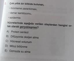 Çok yıllık bir bitkide bulunan,
özümleme parankimasi,
damar kambiyumu,
- epidermis
hücrelerinde aşağıda verilen olaylardan hangisi or-
tak olarak gerçekleşmez?
A) Protein sentezi
B) Difüzyonla oksijen alma
C) Hücresel solunum
D) Mitoz bölünme
E) Ozmozla su alma